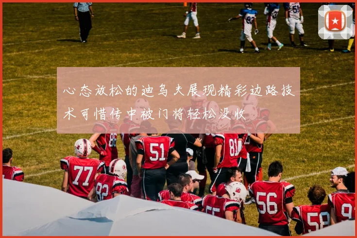 心态放松的迪乌夫展现精彩边路技术可惜传中被门将轻松没收
