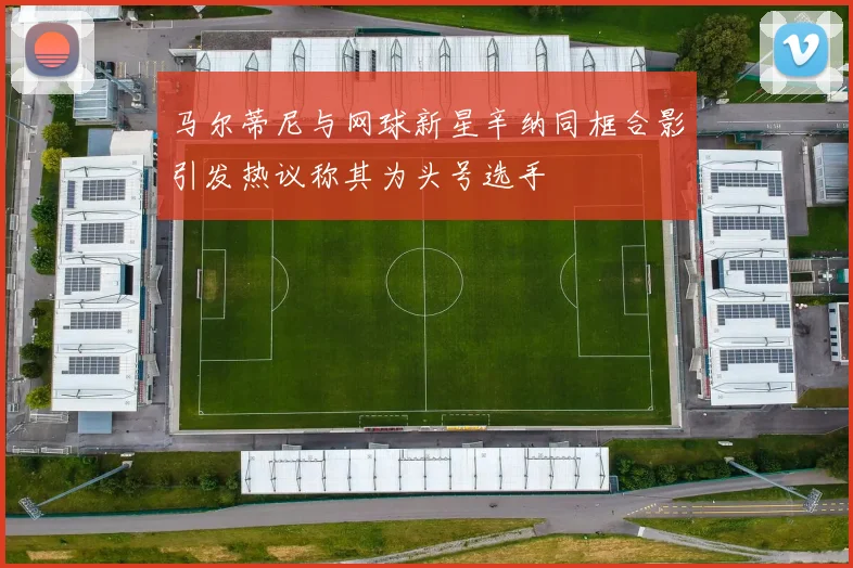 马尔蒂尼与网球新星辛纳同框合影引发热议称其为头号选手