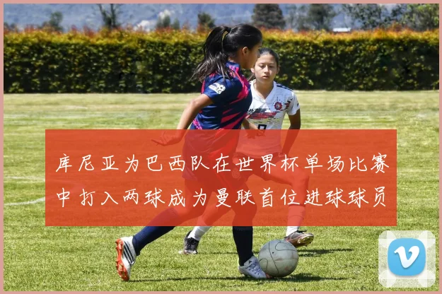 库尼亚为巴西队在世界杯单场比赛中打入两球成为曼联首位进球球员