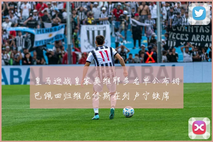 皇马迎战皇家奥维耶多名单公布姆巴佩回归维尼修斯在列卢宁缺席