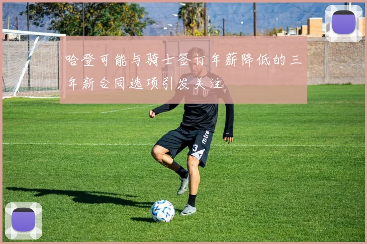 哈登可能与骑士签订年薪降低的三年新合同选项引发关注