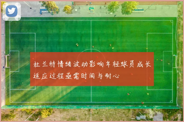 杜兰特情绪波动影响年轻球员成长适应过程亟需时间与耐心