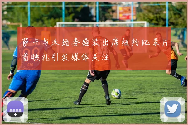 萨卡与未婚妻盛装出席纽约纪录片首映礼引发媒体关注