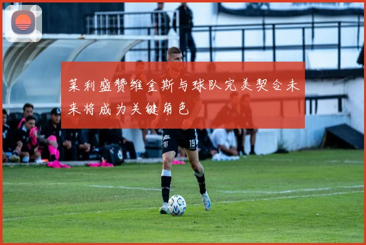 莱利盛赞维金斯与球队完美契合未来将成为关键角色