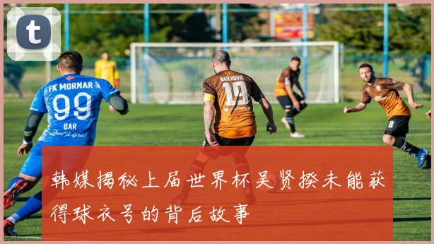 韩媒揭秘上届世界杯吴贤揆未能获得球衣号的背后故事
