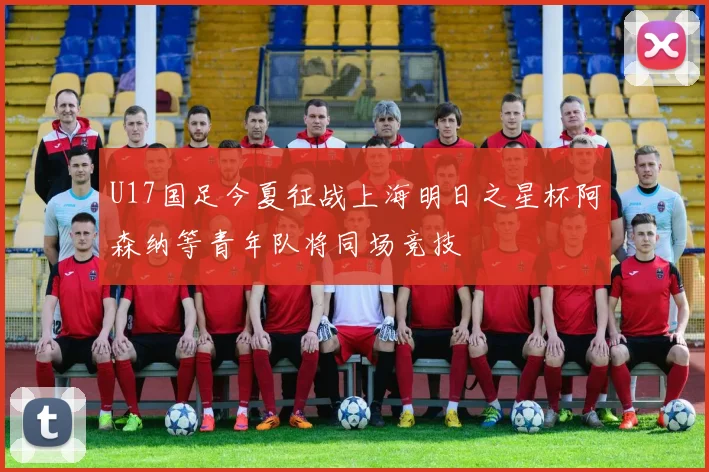 U17国足今夏征战上海明日之星杯阿森纳等青年队将同场竞技