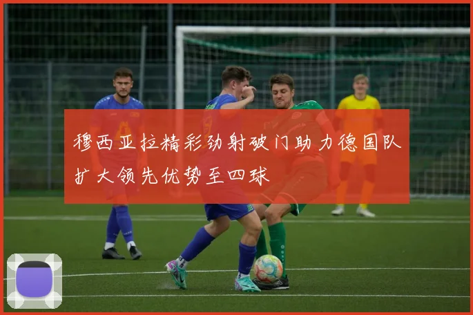 穆西亚拉精彩劲射破门助力德国队扩大领先优势至四球