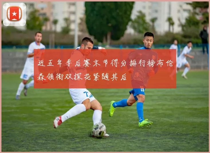近五年季后赛末节得分排行榜布伦森领衔双探花紧随其后