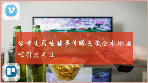 哈登凌晨被捕事件曝光聚会水烟酒吧引发关注