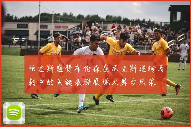 帕金斯盛赞布伦森在尼克斯逆转马刺中的关键表现展现大舞台风采