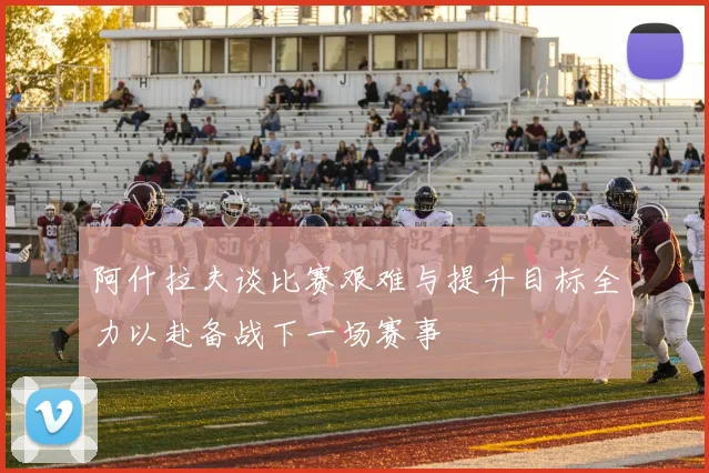 阿什拉夫谈比赛艰难与提升目标全力以赴备战下一场赛事